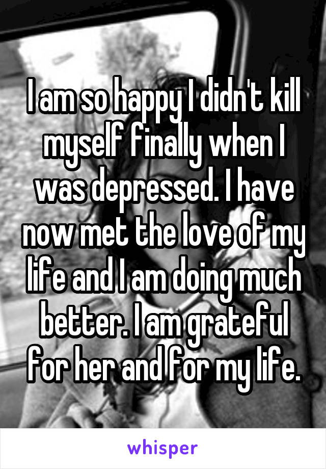 I am so happy I didn't kill myself finally when I was depressed. I have now met the love of my life and I am doing much better. I am grateful for her and for my life.