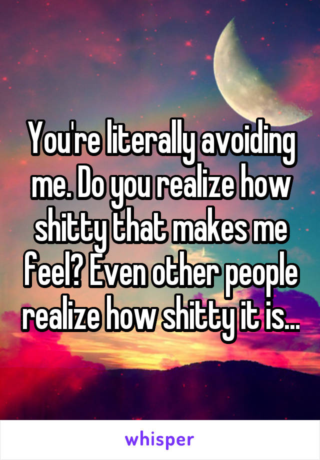 You're literally avoiding me. Do you realize how shitty that makes me feel? Even other people realize how shitty it is...