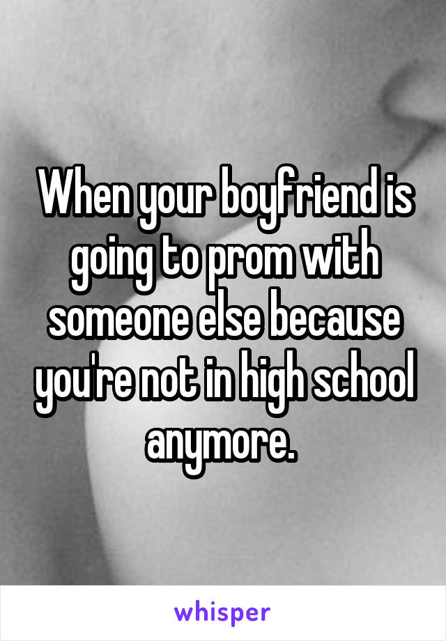 When your boyfriend is going to prom with someone else because you're not in high school anymore. 