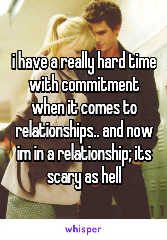 i have a really hard time with commitment when it comes to relationships.. and now im in a relationship; its scary as hell