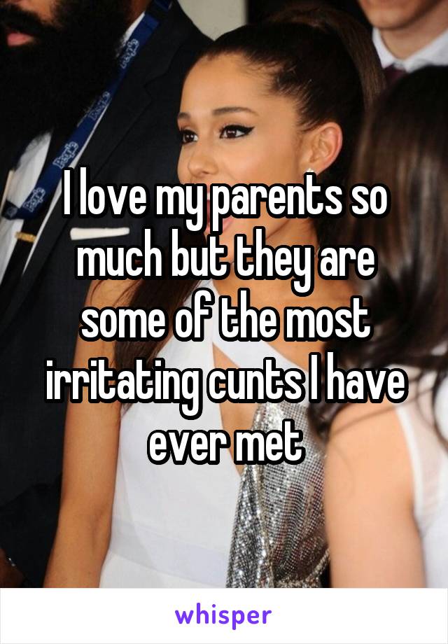 I love my parents so much but they are some of the most irritating cunts I have ever met