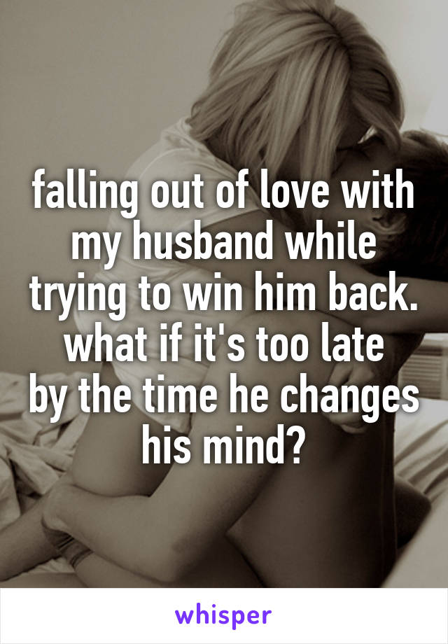 falling out of love with my husband while trying to win him back.
what if it's too late by the time he changes his mind?