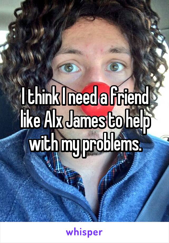 I think I need a friend like Alx James to help with my problems.