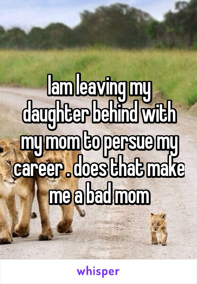 Iam leaving my daughter behind with my mom to persue my career . does that make me a bad mom