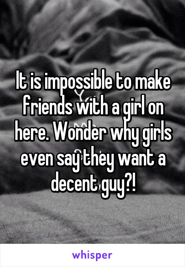 It is impossible to make friends with a girl on here. Wonder why girls even say they want a decent guy?!