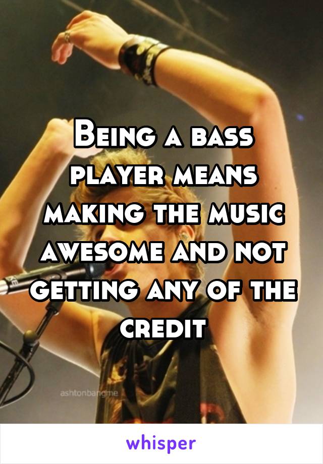 Being a bass player means making the music awesome and not getting any of the credit