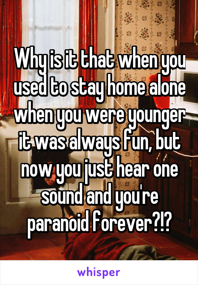 Why is it that when you used to stay home alone when you were younger it was always fun, but now you just hear one sound and you're paranoid forever?!?