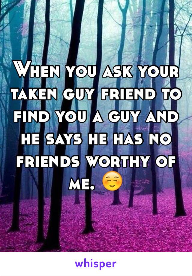 When you ask your taken guy friend to find you a guy and he says he has no friends worthy of me. ☺️