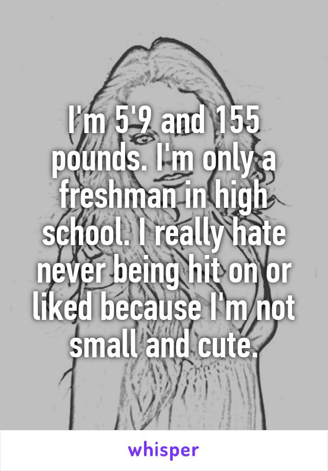 I'm 5'9 and 155 pounds. I'm only a freshman in high school. I really hate never being hit on or liked because I'm not small and cute.