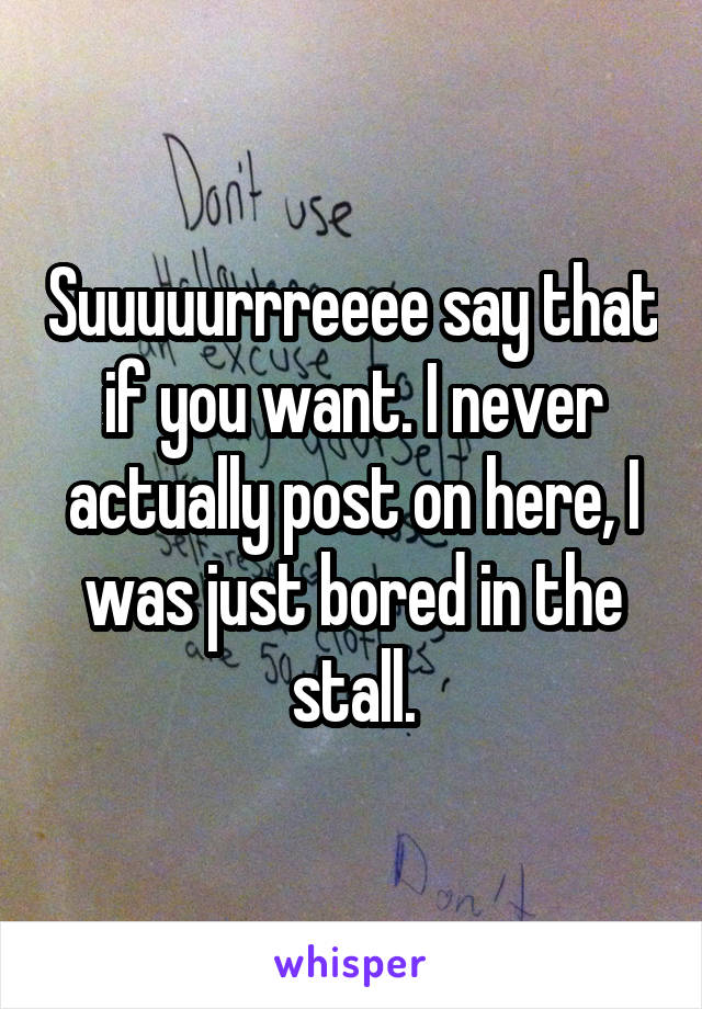 Suuuuurrreeee say that if you want. I never actually post on here, I was just bored in the stall.