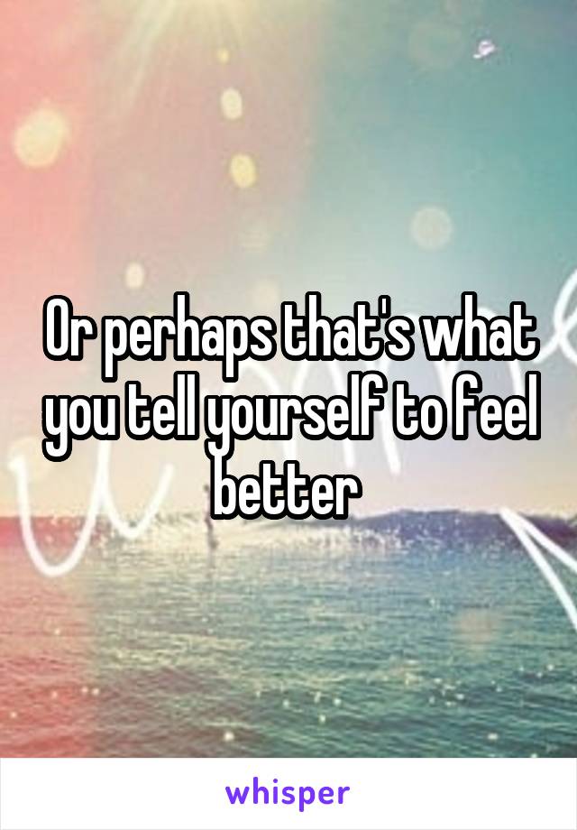 Or perhaps that's what you tell yourself to feel better 