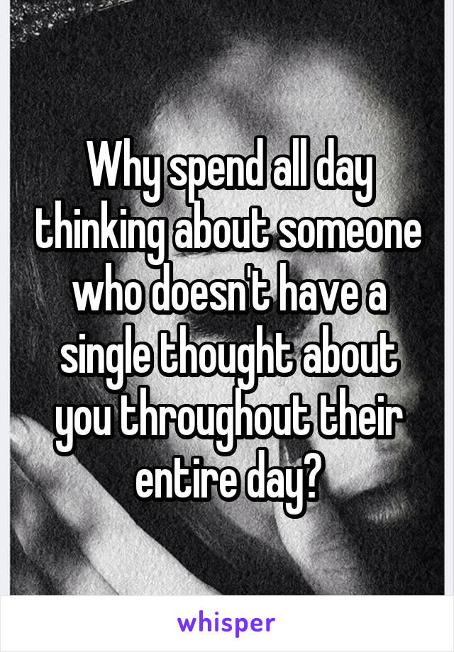 Why spend all day thinking about someone who doesn't have a single thought about you throughout their entire day?