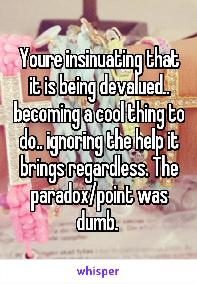 Youre insinuating that it is being devalued.. becoming a cool thing to do.. ignoring the help it brings regardless. The paradox/point was dumb. 