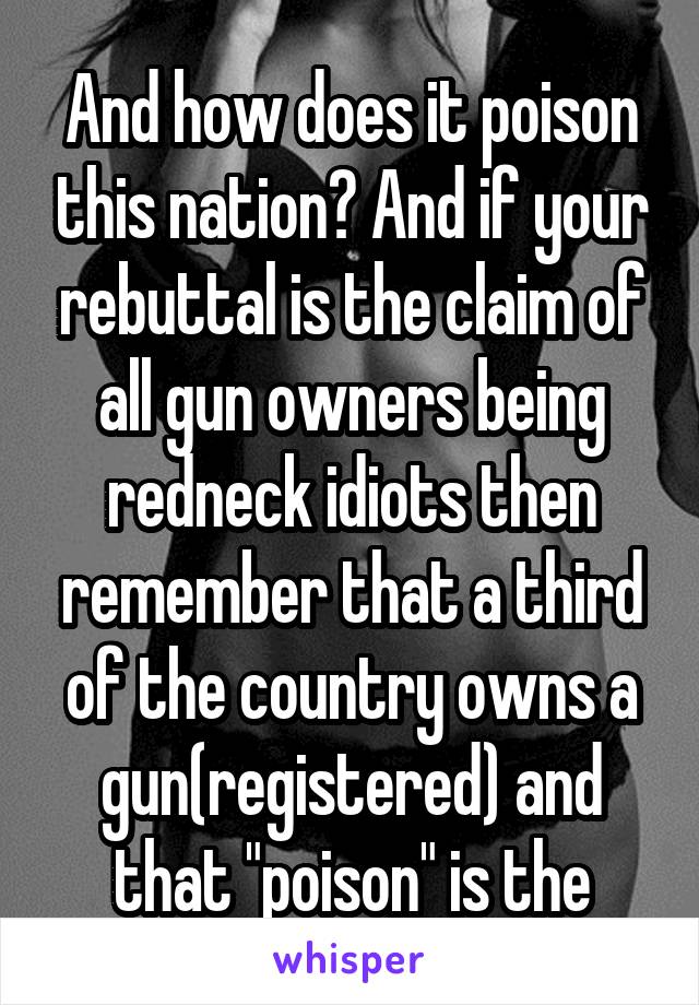 And how does it poison this nation? And if your rebuttal is the claim of all gun owners being redneck idiots then remember that a third of the country owns a gun(registered) and that "poison" is the