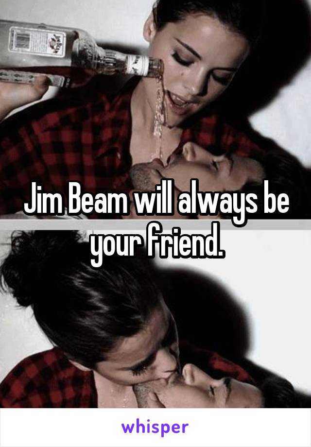 Jim Beam will always be your friend.