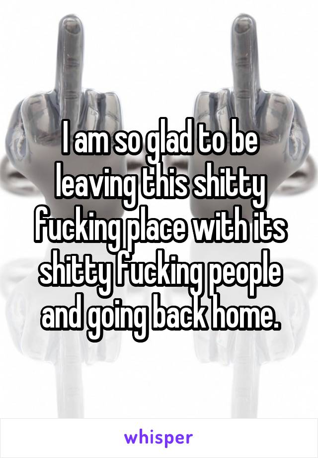 I am so glad to be leaving this shitty fucking place with its shitty fucking people and going back home.