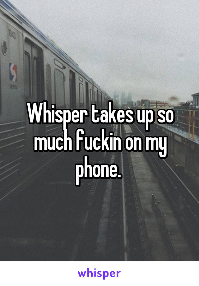 Whisper takes up so much fuckin on my phone. 