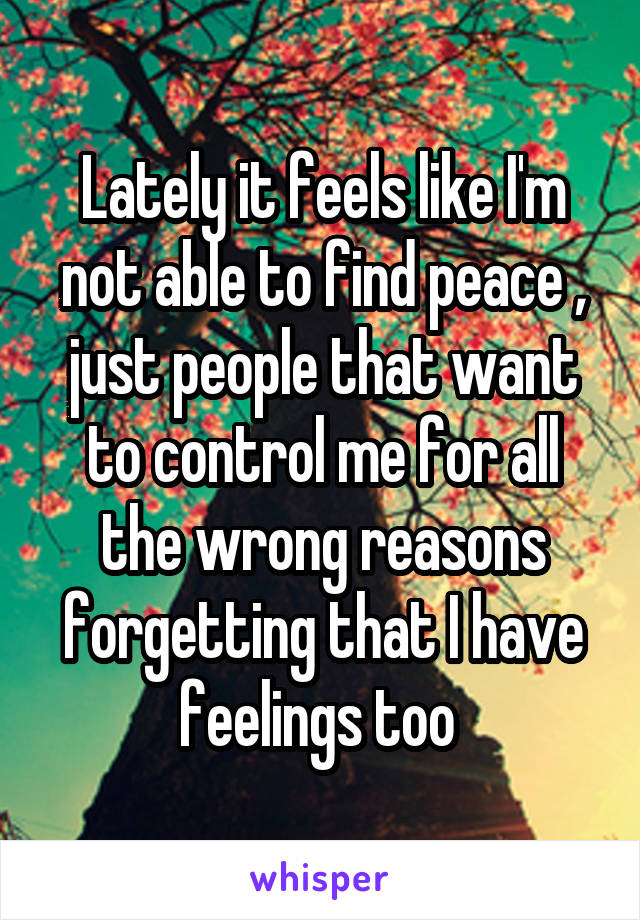 Lately it feels like I'm not able to find peace , just people that want to control me for all the wrong reasons forgetting that I have feelings too 