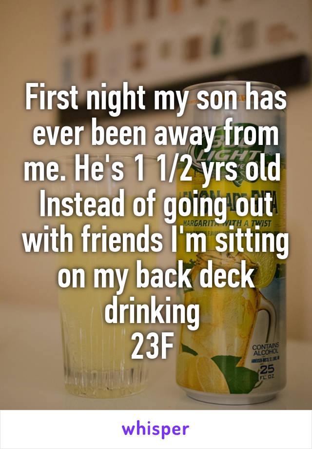 First night my son has ever been away from me. He's 1 1/2 yrs old 
Instead of going out with friends I'm sitting on my back deck drinking 
23F 