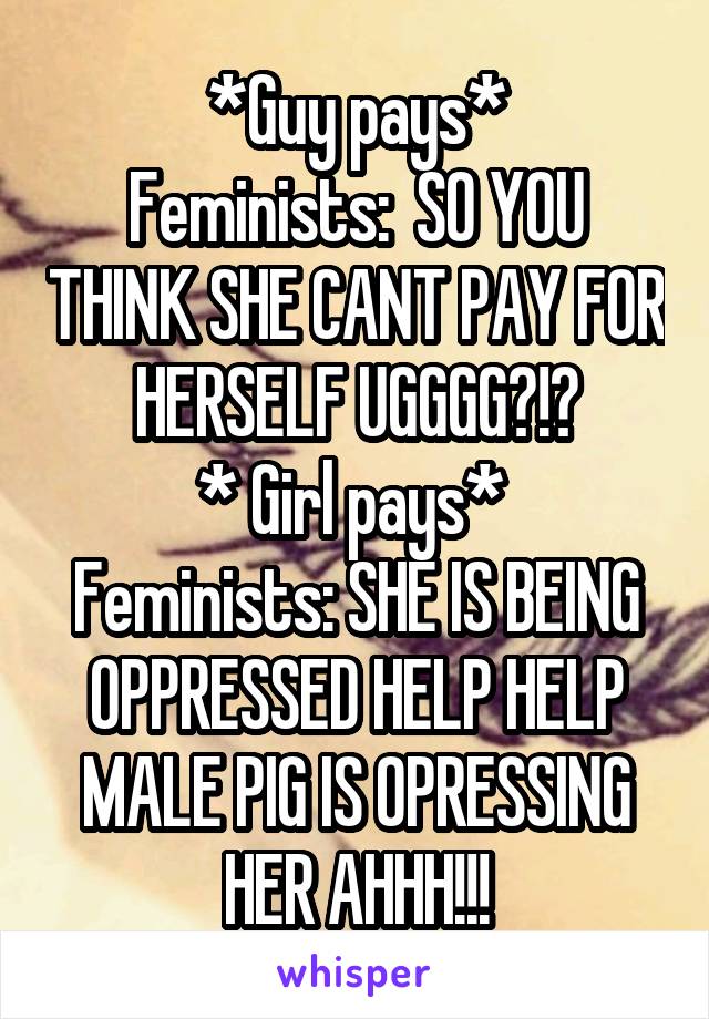 *Guy pays*
Feminists:  SO YOU THINK SHE CANT PAY FOR HERSELF UGGGG?!?
* Girl pays* 
Feminists: SHE IS BEING OPPRESSED HELP HELP MALE PIG IS OPRESSING HER AHHH!!!