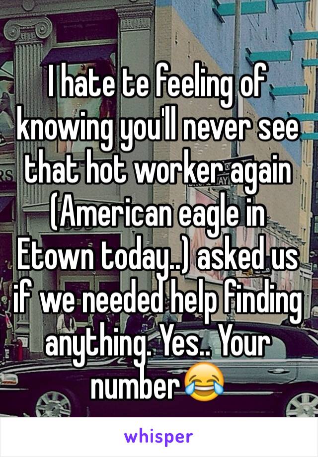 I hate te feeling of knowing you'll never see that hot worker again (American eagle in Etown today..) asked us if we needed help finding anything. Yes.. Your number😂