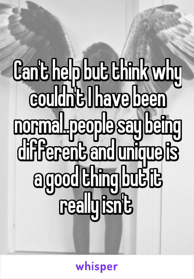 Can't help but think why couldn't I have been normal..people say being different and unique is a good thing but it really isn't 