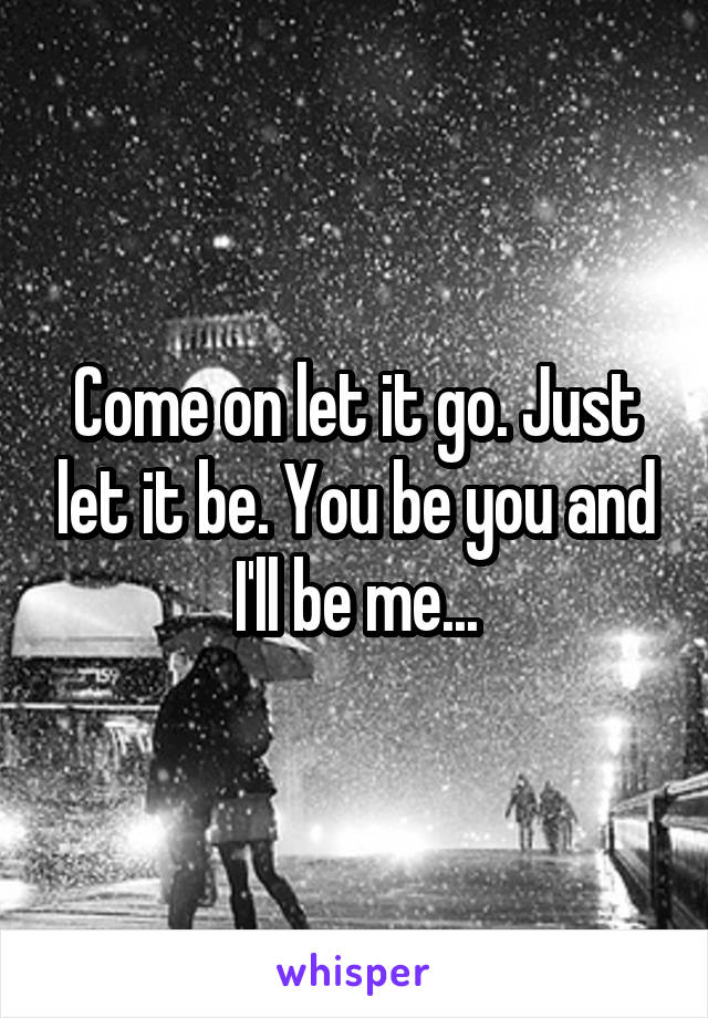 Come on let it go. Just let it be. You be you and I'll be me...