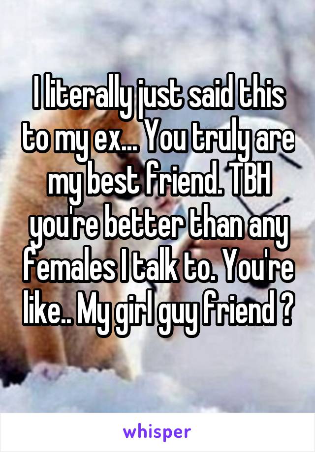 I literally just said this to my ex... You truly are my best friend. TBH you're better than any females I talk to. You're like.. My girl guy friend 😂 