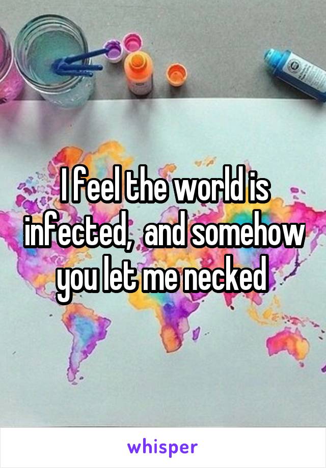 I feel the world is infected,  and somehow you let me necked 