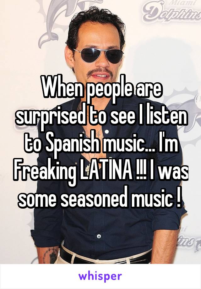 When people are surprised to see I listen to Spanish music... I'm Freaking LATINA !!! I was some seasoned music ! 