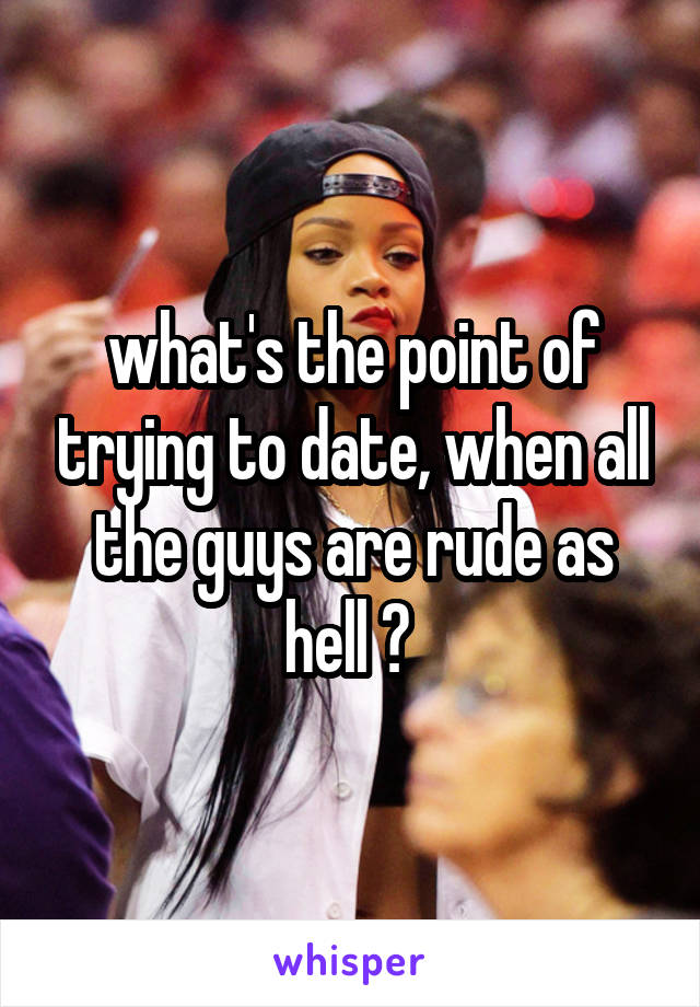 what's the point of trying to date, when all the guys are rude as hell ? 