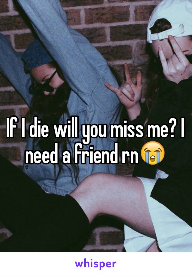 If I die will you miss me? I need a friend rn😭