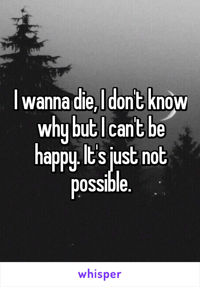 I wanna die, I don't know why but I can't be happy. It's just not possible.