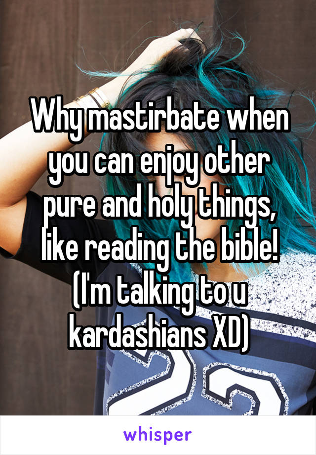 Why mastirbate when you can enjoy other pure and holy things, like reading the bible! (I'm talking to u kardashians XD)