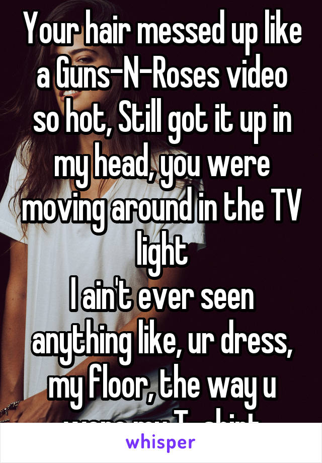 Your hair messed up like a Guns-N-Roses video so hot, Still got it up in my head, you were moving around in the TV light
I ain't ever seen anything like, ur dress, my floor, the way u wore my T-shirt