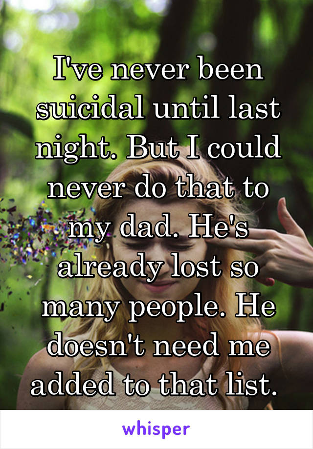 I've never been suicidal until last night. But I could never do that to my dad. He's already lost so many people. He doesn't need me added to that list. 