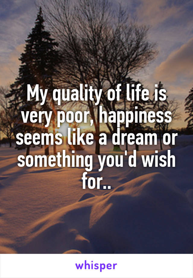 My quality of life is very poor, happiness seems like a dream or something you'd wish for..