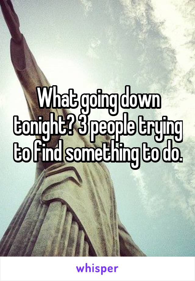 What going down tonight? 3 people trying to find something to do. 