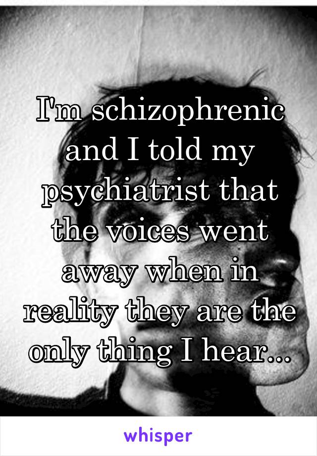 I'm schizophrenic and I told my psychiatrist that the voices went away when in reality they are the only thing I hear...