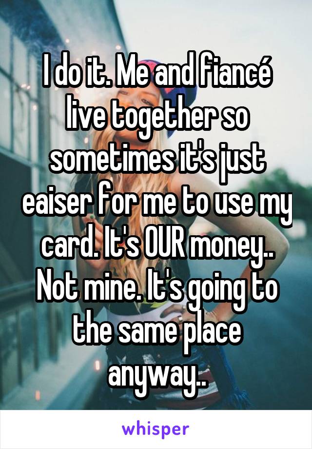 I do it. Me and fiancé live together so sometimes it's just eaiser for me to use my card. It's OUR money.. Not mine. It's going to the same place anyway..