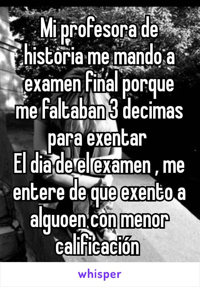 Mi profesora de historia me mando a examen final porque me faltaban 3 decimas para exentar 
El dia de el examen , me entere de que exento a alguoen con menor calificación 