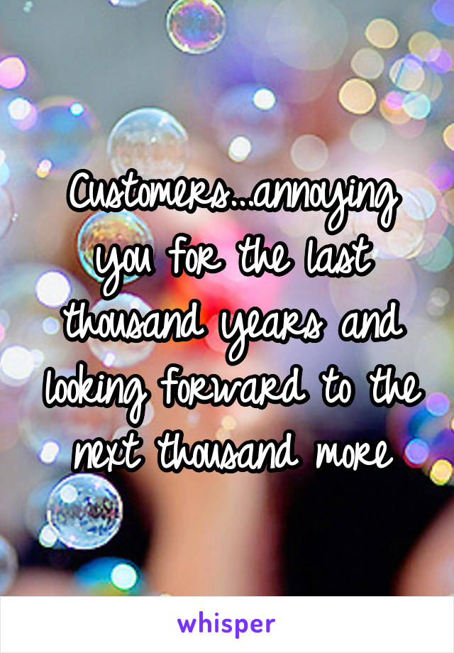 Customers...annoying you for the last thousand years and looking forward to the next thousand more