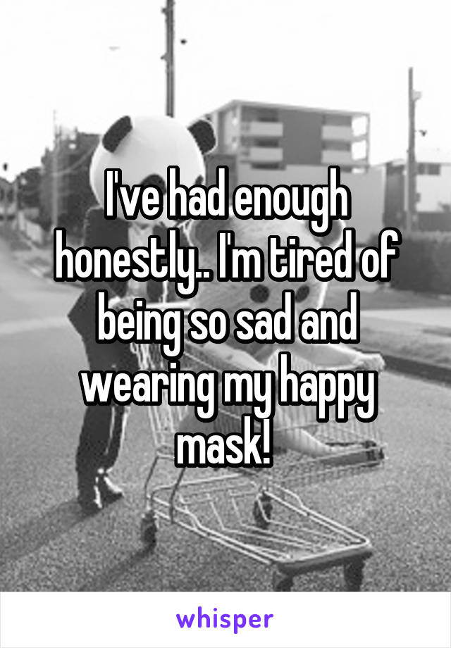 I've had enough honestly.. I'm tired of being so sad and wearing my happy mask! 