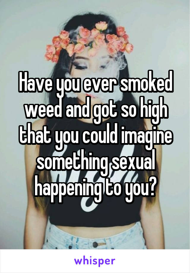 Have you ever smoked weed and got so high that you could imagine something sexual happening to you?