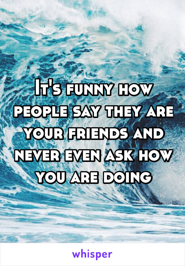 It's funny how people say they are your friends and never even ask how you are doing