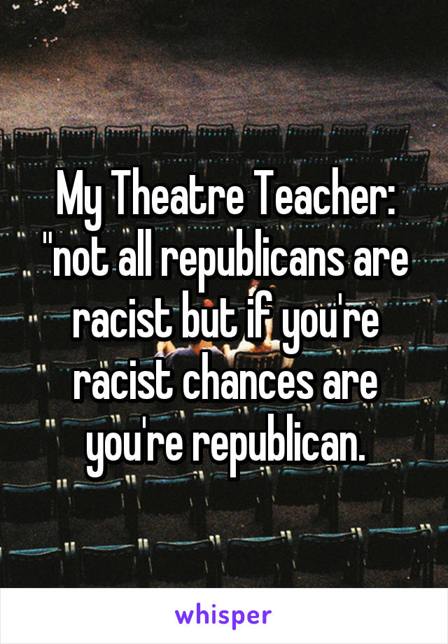 My Theatre Teacher: "not all republicans are racist but if you're racist chances are you're republican.