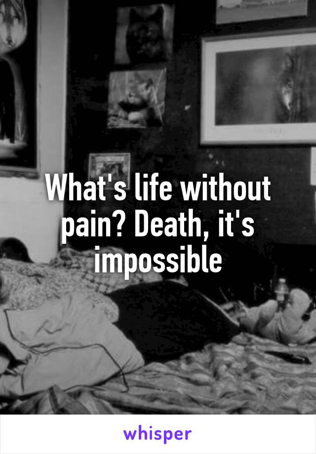 What's life without pain? Death, it's impossible