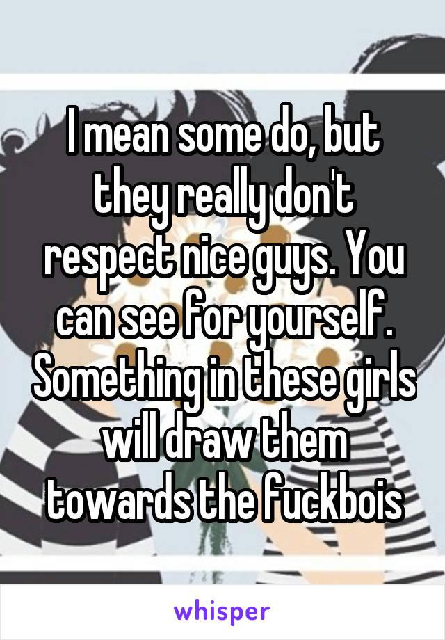 I mean some do, but they really don't respect nice guys. You can see for yourself. Something in these girls will draw them towards the fuckbois