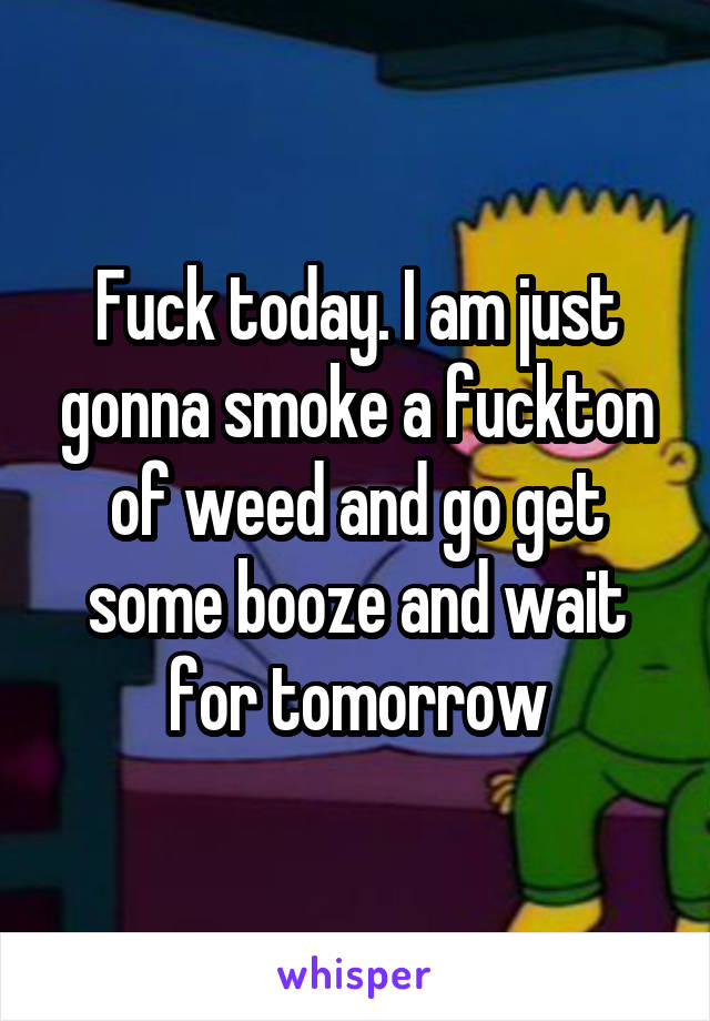 Fuck today. I am just gonna smoke a fuckton of weed and go get some booze and wait for tomorrow