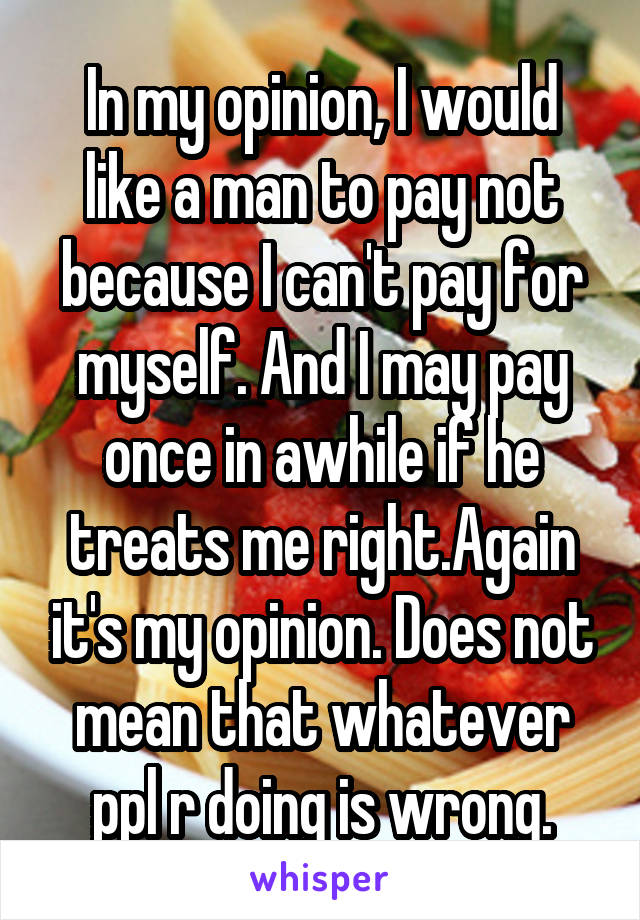 In my opinion, I would like a man to pay not because I can't pay for myself. And I may pay once in awhile if he treats me right.Again it's my opinion. Does not mean that whatever ppl r doing is wrong.